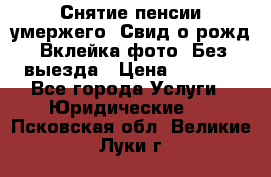 Снятие пенсии умержего. Свид.о рожд. Вклейка фото. Без выезда › Цена ­ 3 000 - Все города Услуги » Юридические   . Псковская обл.,Великие Луки г.